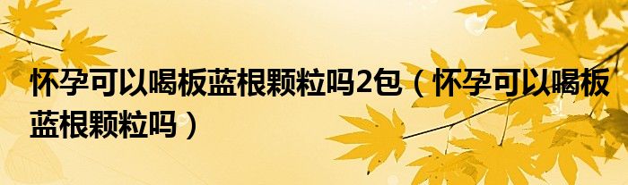 懷孕可以喝板藍(lán)根顆粒嗎2包（懷孕可以喝板藍(lán)根顆粒嗎）