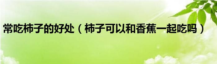 常吃柿子的好處（柿子可以和香蕉一起吃嗎）