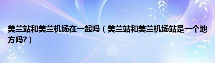 美蘭站和美蘭機(jī)場(chǎng)在一起嗎（美蘭站和美蘭機(jī)場(chǎng)站是一個(gè)地方嗎?）