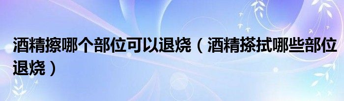 酒精擦哪個(gè)部位可以退燒（酒精搽拭哪些部位退燒）