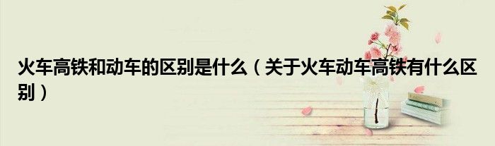 火車高鐵和動(dòng)車的區(qū)別是什么（關(guān)于火車動(dòng)車高鐵有什么區(qū)別）