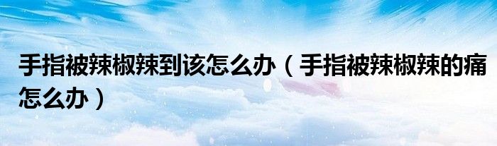 手指被辣椒辣到該怎么辦（手指被辣椒辣的痛怎么辦）