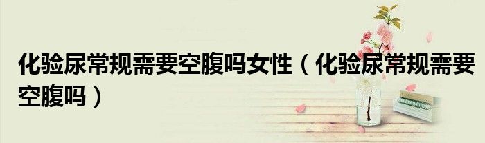 化驗(yàn)?zāi)虺Ｒ?guī)需要空腹嗎女性（化驗(yàn)?zāi)虺Ｒ?guī)需要空腹嗎）