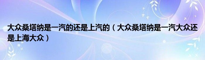 大眾桑塔納是一汽的還是上汽的（大眾桑塔納是一汽大眾還是上海大眾）