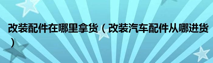 改裝配件在哪里拿貨（改裝汽車(chē)配件從哪進(jìn)貨）