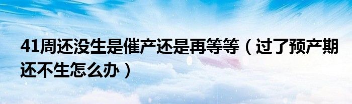 41周還沒生是催產(chǎn)還是再等等（過了預產(chǎn)期還不生怎么辦）