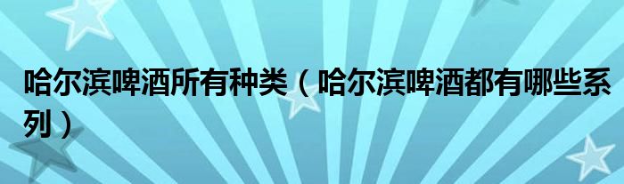 哈爾濱啤酒所有種類（哈爾濱啤酒都有哪些系列）
