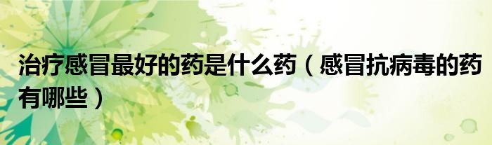 治療感冒最好的藥是什么藥（感冒抗病毒的藥有哪些）