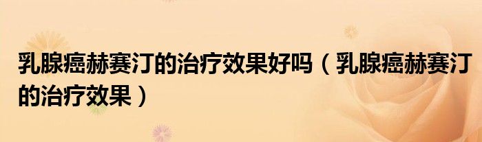 乳腺癌赫賽汀的治療效果好嗎（乳腺癌赫賽汀的治療效果）