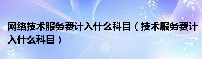 網(wǎng)絡(luò)技術(shù)服務(wù)費(fèi)計(jì)入什么科目（技術(shù)服務(wù)費(fèi)計(jì)入什么科目）