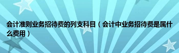 會計準(zhǔn)則業(yè)務(wù)招待費的列支科目（會計中業(yè)務(wù)招待費是屬什么費用）