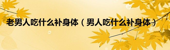 老男人吃什么補(bǔ)身體（男人吃什么補(bǔ)身體）
