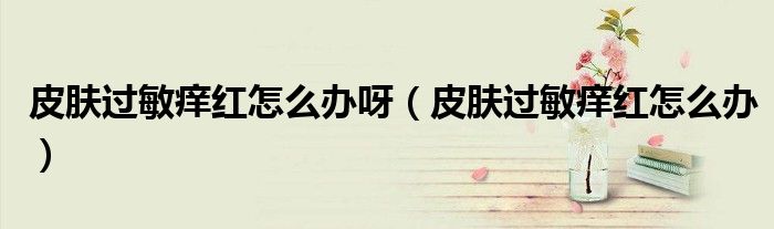 皮膚過敏癢紅怎么辦呀（皮膚過敏癢紅怎么辦）