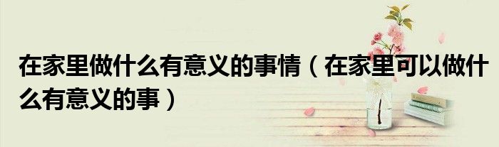 在家里做什么有意義的事情（在家里可以做什么有意義的事）