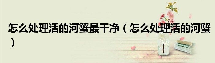 怎么處理活的河蟹最干凈（怎么處理活的河蟹）