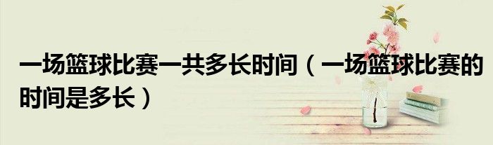 一場(chǎng)籃球比賽一共多長(zhǎng)時(shí)間（一場(chǎng)籃球比賽的時(shí)間是多長(zhǎng)）