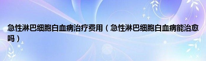 急性淋巴細胞白血病治療費用（急性淋巴細胞白血病能治愈嗎）