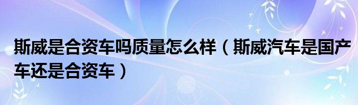 斯威是合資車嗎質(zhì)量怎么樣（斯威汽車是國產(chǎn)車還是合資車）