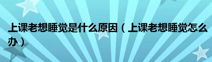 上課老想睡覺是什么原因（上課老想睡覺怎么辦）