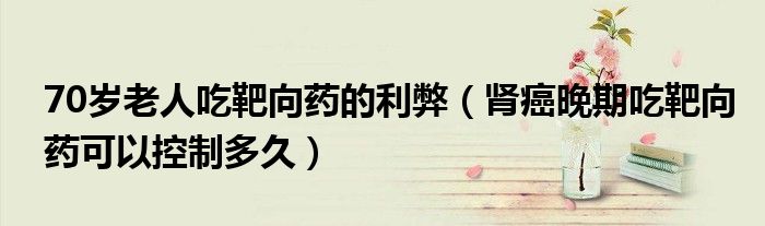 70歲老人吃靶向藥的利弊（腎癌晚期吃靶向藥可以控制多久）