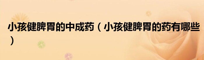 小孩健脾胃的中成藥（小孩健脾胃的藥有哪些）
