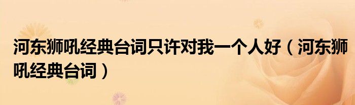 河?xùn)|獅吼經(jīng)典臺(tái)詞只許對(duì)我一個(gè)人好（河?xùn)|獅吼經(jīng)典臺(tái)詞）