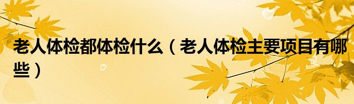 老人體檢都體檢什么（老人體檢主要項(xiàng)目有哪些）