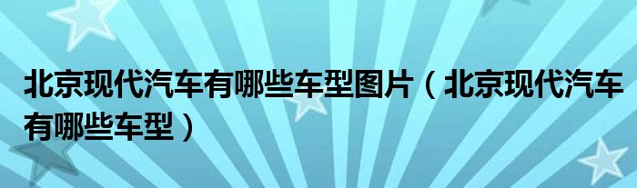 北京現(xiàn)代汽車有哪些車型圖片（北京現(xiàn)代汽車有哪些車型）