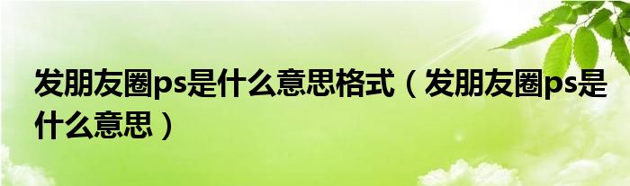 發(fā)朋友圈ps是什么意思格式（發(fā)朋友圈ps是什么意思）