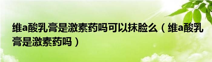 維a酸乳膏是激素藥嗎可以抹臉么（維a酸乳膏是激素藥嗎）