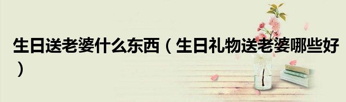 生日送老婆什么東西（生日禮物送老婆哪些好）