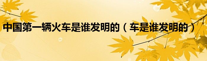 中國第一輛火車是誰發(fā)明的（車是誰發(fā)明的）