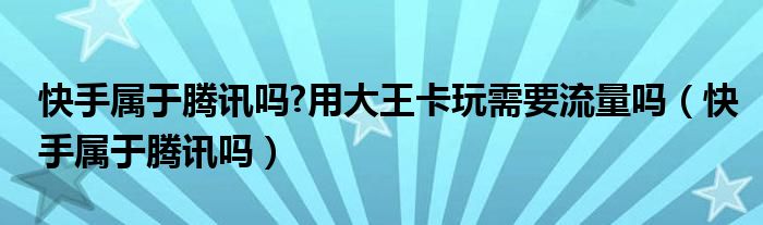 快手屬于騰訊嗎?用大王卡玩需要流量嗎（快手屬于騰訊嗎）