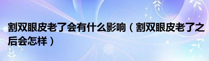 割雙眼皮老了會(huì)有什么影響（割雙眼皮老了之后會(huì)怎樣）
