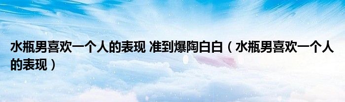 水瓶男喜歡一個人的表現(xiàn) 準到爆陶白白（水瓶男喜歡一個人的表現(xiàn)）