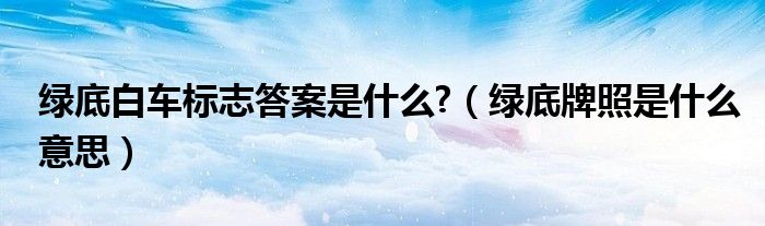 綠底白車標(biāo)志答案是什么?（綠底牌照是什么意思）