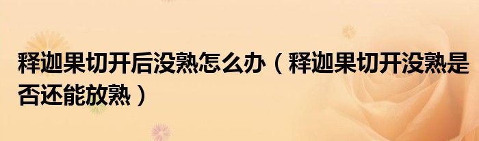 釋迦果切開(kāi)后沒(méi)熟怎么辦（釋迦果切開(kāi)沒(méi)熟是否還能放熟）