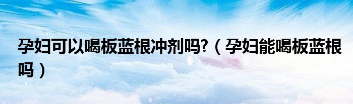 孕婦可以喝板藍(lán)根沖劑嗎?（孕婦能喝板藍(lán)根嗎）