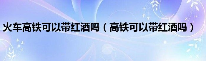 火車高鐵可以帶紅酒嗎（高鐵可以帶紅酒嗎）