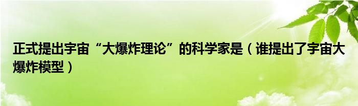 正式提出宇宙“大爆炸理論”的科學(xué)家是（誰(shuí)提出了宇宙大爆炸模型）