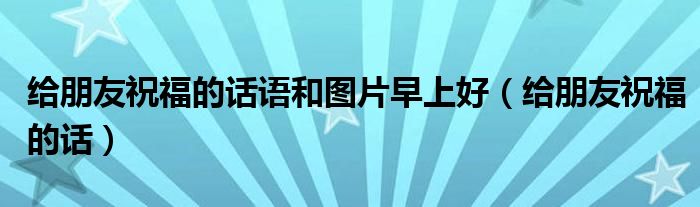 給朋友祝福的話語(yǔ)和圖片早上好（給朋友祝福的話）