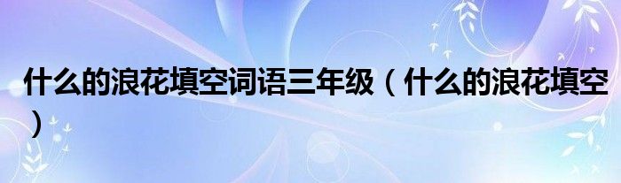 什么的浪花填空詞語三年級（什么的浪花填空）