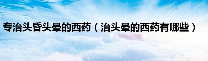 專(zhuān)治頭昏頭暈的西藥（治頭暈的西藥有哪些）
