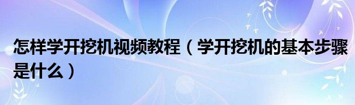 怎樣學(xué)開挖機視頻教程（學(xué)開挖機的基本步驟是什么）