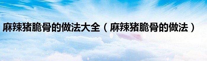 麻辣豬脆骨的做法大全（麻辣豬脆骨的做法）