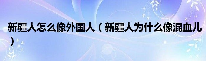 新疆人怎么像外國人（新疆人為什么像混血兒）
