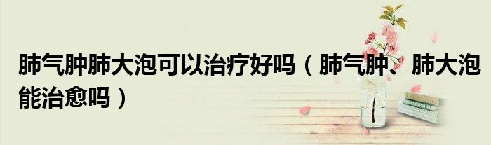 肺氣腫肺大泡可以治療好嗎（肺氣腫、肺大泡能治愈嗎）