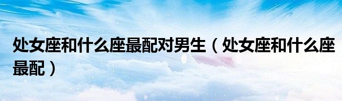 處女座和什么座最配對男生（處女座和什么座最配）