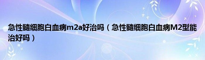 急性髓細(xì)胞白血病m2a好治嗎（急性髓細(xì)胞白血病M2型能治好嗎）