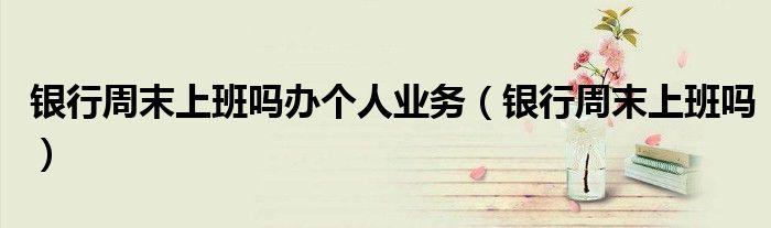 銀行周末上班嗎辦個人業(yè)務(wù)（銀行周末上班嗎）